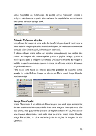 serão mostradas as ferramentas de pontos ativos retangular, elíptica e
polígono. Ao desenhar o ponto ativo na barra de propriedades será mostrada
uma janela para que se faça o link.




Criando Rollovers simples
Um rollover de imagem é uma ação de JavaScript que deixará você trocar a
fonte de uma imagem por outro arquivo de imagem, de modo que quando você
o mouse sobre uma imagem, outra imagem aparecerá.
O objeto rollover image define um simples comportamento que realiza três
coisas: as imagens são pré-carregadas quando a página carrega, quando o
mouse passa sobe a imagem especificada um arquivo diferente de imagem é
exibido, e quando os usuários movem o mouse para fora da imagem, à imagem
original é restaurada.
Para inserir uma figura de rollover podemos proceder da seguinte forma,
através do botão Rollover Image, ou através do Menu Insert, Image Objects,
Rollover Image.




Image Placeholder
Image Placeholder é um objeto do Dreamweaver que você pode acrescentar
em seu documento no espaço onde ficará uma imagem, mas que ainda não
está pronta, mas que permite que você vá diagramando seu HTML, Para inserir
uma imagem placeholder, você pode clicar no menu, Insert, Image Objects,
Image Placeholder, ou clicar no botão junto às opções de imagem da aba
Common.



                                                                        33
 