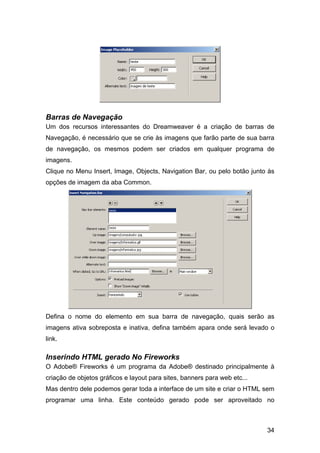 Barras de Navegação
Um dos recursos interessantes do Dreamweaver é a criação de barras de
Navegação, é necessário que se crie às imagens que farão parte de sua barra
de navegação, os mesmos podem ser criados em qualquer programa de
imagens.
Clique no Menu Insert, Image, Objects, Navigation Bar, ou pelo botão junto às
opções de imagem da aba Common.




Defina o nome do elemento em sua barra de navegação, quais serão as
imagens ativa sobreposta e inativa, defina também apara onde será levado o
link.

Inserindo HTML gerado No Fireworks
O Adobe® Fireworks é um programa da Adobe® destinado principalmente à
criação de objetos gráficos e layout para sites, banners para web etc...
Mas dentro dele podemos gerar toda a interface de um site e criar o HTML sem
programar uma linha. Este conteúdo gerado pode ser aproveitado no



                                                                           34
 