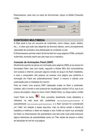 Dreamweaver, para isso na caixa de ferramentas, clique no Botão Fireworks
HTML.




CONTEÚDO MULTIMIDIA
A Web atual é rica em recursos de multimídia, como vídeos, áudio, efeitos,
etc..., é claro que tudo isso depende de diversos fatores, como principalmente
velocidade de conexão e boa distribuição do conteúdo no site.
O Dreamweaver permite inserir de forma fácil em suas páginas HTML conteúdo
multimídia, tornando assim seu site mais rico e interativo.

Inserção de Animações Flash (SWF)
Atualmente quando se pensa em animação para páginas WEB, já se pensa em
tecnologia Flash, isso com razão, segundo a Adobe 98% dos computadores
com acesso a internet, possuem alguma versão do plug-in do flash instalados,
e caso o computador não possua, ao acessar uma página que contenha a
animação em Flash ele automaticamente “baixa” o mesmo e solicita uma
autorização para a instalação do mesmo.
Para se inserir uma arquivo SWF (aplicação criada no flash e publicada,
cuidado, não é correto e nem possível de visualização colocar o FLA, que é um
arquivo de projeto), clique no menu Insert, Media Flash, ou clique sobre o botão

insert Flash na barra.                   . Dois conceitos atualmente muito debatidos e
utilizados   na     web       atual      são       usabilidade         (http://pt.wikipedia.org/wiki/Usabilidade)   e
acessibilidade    (http://pt.wikipedia.org/wiki/Acessibilidade),   e o flash sempre foi considerado
um “vilão” em relação a esses assuntos, mas na última versão a Adobe já
trabalhou e melhorou o flash em relação a isso. Então ao inserir sua animação
em flash no dreamweaver ele apresentará uma tela onde você pode adicionar
alguns elementos de acessibilidade como um Title, teclas de acesso e ordem
de tabulação do swf em sua página.



                                                                                                                    35
 