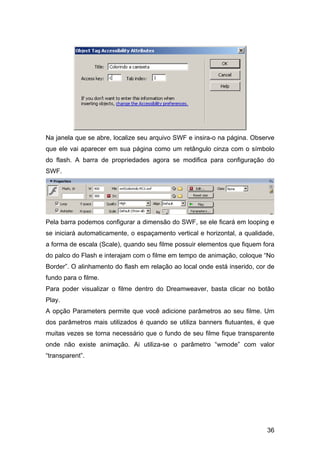 Na janela que se abre, localize seu arquivo SWF e insira-o na página. Observe
que ele vai aparecer em sua página como um retângulo cinza com o símbolo
do flash. A barra de propriedades agora se modifica para configuração do
SWF.




Pela barra podemos configurar a dimensão do SWF, se ele ficará em looping e
se iniciará automaticamente, o espaçamento vertical e horizontal, a qualidade,
a forma de escala (Scale), quando seu filme possuir elementos que fiquem fora
do palco do Flash e interajam com o filme em tempo de animação, coloque “No
Border”. O alinhamento do flash em relação ao local onde está inserido, cor de
fundo para o filme.
Para poder visualizar o filme dentro do Dreamweaver, basta clicar no botão
Play.
A opção Parameters permite que você adicione parâmetros ao seu filme. Um
dos parâmetros mais utilizados é quando se utiliza banners flutuantes, é que
muitas vezes se torna necessário que o fundo de seu filme fique transparente
onde não existe animação. Ai utiliza-se o parâmetro “wmode” com valor
“transparent”.




                                                                           36
 
