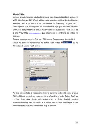 Flash Vídeo
Um dos grande recursos criado ultimamente para disponibilização de vídeos na
WEB foi o formato FLV (Flash Vídeo), pois permite a publicação de vídeo em
websites, sem a necessidade de um servidor de Streaming, plug-ins, etc...,
basta apenas que o navegador do usuário tenha o plug-in do Flash instalado
(98 % dos computadores o tem), o maior “ícone” de sucesso do Flash vídeo ao
o site YOUTUBE        (www.youtube.com),   que atualmente é sinônimo de vídeo na
Internet.
Para se inserir um arquivo FLV em HTML com o Dreamweaver é muito fácil.
Clique na barra de ferramentas no botão Flash Vídeo                          ou no
Menu Insert, Media, Flash Vídeo.




Na tela apresentada, é necessário definir o caminho onde está o seu arquivo
FLV, o Skin de controle do vídeo, as dimensões (Use o botão Detect Size), as
opções      Auto   play   (inicia   automaticamente)    e   Auto   Rewind   (reinicia
automaticamente) são opcionais, e a última tela é uma mensagem a ser
mostrada caso o usuário não tenha o plug-in do flash.




                                                                                  38
 