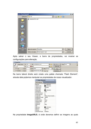 Após salvar o seu Viewer, a barra de propriedades, vai mostrar as
configurações para alteração.




Na barra lateral direita será criada uma paleta chamada “Flash Element”,
através dela podemos manipular as propriedades de nosso visualizador.




Na propriedade ImageURLS, é onde devemos definir as imagens as quais



                                                                        41
 