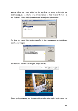vamos utilizar em nosso slideshow. Ao se clicar no campo onde estão os
colchetes ([]), ele abrirá uma nova janela onde ao se clicar no sinal de mais (+)
ele abre uma campo para você selecionar a imagem a ser colocada.




Ao clicar em Image Links, podemos definir o site / arquivo que será aberto ao
se clicar na imagem




Ao finalizar a escolha das imagens, clique em OK.




Caso você queira que seu slideshow inicie automaticamente, basta mudar na



                                                                              42
 