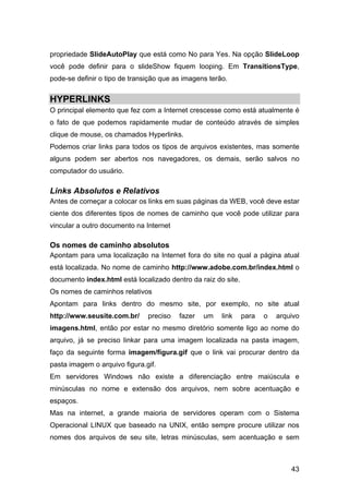 propriedade SlideAutoPlay que está como No para Yes. Na opção SlideLoop
você pode definir para o slideShow fiquem looping. Em TransitionsType,
pode-se definir o tipo de transição que as imagens terão.


HYPERLINKS
O principal elemento que fez com a Internet crescesse como está atualmente é
o fato de que podemos rapidamente mudar de conteúdo através de simples
clique de mouse, os chamados Hyperlinks.
Podemos criar links para todos os tipos de arquivos existentes, mas somente
alguns podem ser abertos nos navegadores, os demais, serão salvos no
computador do usuário.

Links Absolutos e Relativos
Antes de começar a colocar os links em suas páginas da WEB, você deve estar
ciente dos diferentes tipos de nomes de caminho que você pode utilizar para
vincular a outro documento na Internet

Os nomes de caminho absolutos
Apontam para uma localização na Internet fora do site no qual a página atual
está localizada. No nome de caminho http://www.adobe.com.br/index.html o
documento index.html está localizado dentro da raiz do site.
Os nomes de caminhos relativos
Apontam para links dentro do mesmo site, por exemplo, no site atual
http://www.seusite.com.br/     preciso   fazer   um    link    para   o   arquivo
imagens.html, então por estar no mesmo diretório somente ligo ao nome do
arquivo, já se preciso linkar para uma imagem localizada na pasta imagem,
faço da seguinte forma imagem/figura.gif que o link vai procurar dentro da
pasta imagem o arquivo figura.gif.
Em servidores Windows não existe a diferenciação entre maiúscula e
minúsculas no nome e extensão dos arquivos, nem sobre acentuação e
espaços.
Mas na internet, a grande maioria de servidores operam com o Sistema
Operacional LINUX que baseado na UNIX, então sempre procure utilizar nos
nomes dos arquivos de seu site, letras minúsculas, sem acentuação e sem



                                                                              43
 