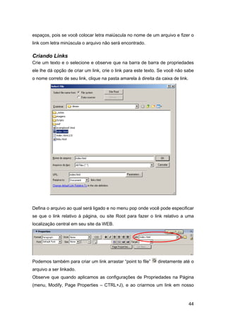 espaços, pois se você colocar letra maiúscula no nome de um arquivo e fizer o
link com letra minúscula o arquivo não será encontrado.

Criando Links
Crie um texto e o selecione e observe que na barra de barra de propriedades
ele lhe dá opção de criar um link, crie o link para este texto. Se você não sabe
o nome correto de seu link, clique na pasta amarela à direita da caixa de link.




Defina o arquivo ao qual será ligado e no menu pop onde você pode especificar
se que o link relativo à página, ou site Root para fazer o link relativo a uma
localização central em seu site da WEB.




Podemos também para criar um link arrastar “point to file”     diretamente até o
arquivo a ser linkado.
Observe que quando aplicamos as configurações de Propriedades na Página
(menu, Modify, Page Properties – CTRL+J), e ao criarmos um link em nosso



                                                                                  44
 