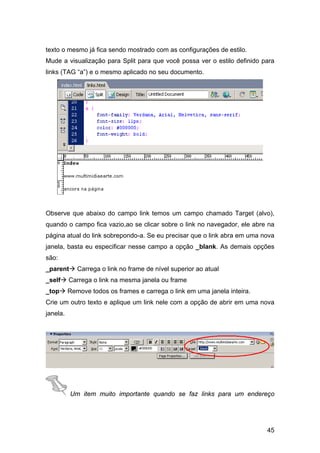 texto o mesmo já fica sendo mostrado com as configurações de estilo.
Mude a visualização para Split para que você possa ver o estilo definido para
links (TAG “a”) e o mesmo aplicado no seu documento.




Observe que abaixo do campo link temos um campo chamado Target (alvo),
quando o campo fica vazio,ao se clicar sobre o link no navegador, ele abre na
página atual do link sobrepondo-a. Se eu precisar que o link abra em uma nova
janela, basta eu especificar nesse campo a opção _blank. As demais opções
são:
_parent      Carrega o link no frame de nível superior ao atual
_self     Carrega o link na mesma janela ou frame
_top      Remove todos os frames e carrega o link em uma janela inteira.
Crie um outro texto e aplique um link nele com a opção de abrir em uma nova
janela.




          Um item muito importante quando se faz links para um endereço




                                                                           45
 