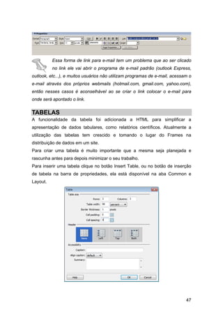 Essa forma de link para e-mail tem um problema que ao ser clicado
          no link ele vai abrir o programa de e-mail padrão (outlook Express,
outlook, etc...), e muitos usuários não utilizam programas de e-mail, acessam o
e-mail através dos próprios webmails (hotmail.com, gmail.com, yahoo.com),
então nesses casos é aconselhável ao se criar o link colocar o e-mail para
onde será apontado o link.


TABELAS
A funcionalidade da tabela foi adicionada a HTML para simplificar a
apresentação de dados tabulares, como relatórios científicos. Atualmente a
utilização das tabelas tem crescido e tomando o lugar do Frames na
distribuição de dados em um site.
Para criar uma tabela é muito importante que a mesma seja planejada e
rascunha antes para depois minimizar o seu trabalho.
Para inserir uma tabela clique no botão Insert Table, ou no botão de inserção
de tabela na barra de propriedades, ela está disponível na aba Common e
Layout.




                                                                            47
 