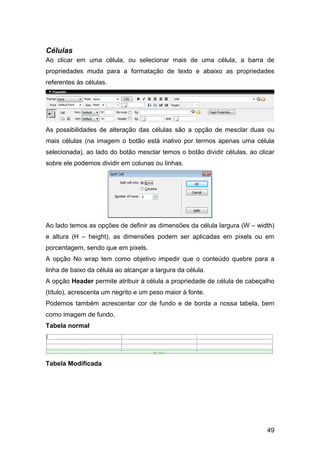 Células
Ao clicar em uma célula, ou selecionar mais de uma célula, a barra de
propriedades muda para a formatação de texto e abaixo as propriedades
referentes às células.




As possibilidades de alteração das células são a opção de mesclar duas ou
mais células (na imagem o botão está inativo por termos apenas uma célula
selecionada), ao lado do botão mesclar temos o botão dividir células, ao clicar
sobre ele podemos dividir em colunas ou linhas.




Ao lado temos as opções de definir as dimensões da célula largura (W – width)
e altura (H – height), as dimensões podem ser aplicadas em pixels ou em
porcentagem, sendo que em pixels.
A opção No wrap tem como objetivo impedir que o conteúdo quebre para a
linha de baixo da célula ao alcançar a largura da célula.
A opção Header permite atribuir à célula a propriedade de célula de cabeçalho
(título), acrescenta um negrito e um peso maior à fonte.
Podemos também acrescentar cor de fundo e de borda a nossa tabela, bem
como imagem de fundo.
Tabela normal




Tabela Modificada




                                                                            49
 
