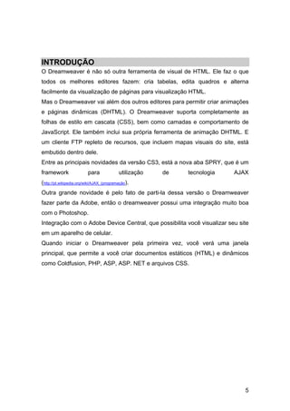 INTRODUÇÃO
O Dreamweaver é não só outra ferramenta de visual de HTML. Ele faz o que
todos os melhores editores fazem: cria tabelas, edita quadros e alterna
facilmente da visualização de páginas para visualização HTML.
Mas o Dreamweaver vai além dos outros editores para permitir criar animações
e páginas dinâmicas (DHTML). O Dreamweaver suporta completamente as
folhas de estilo em cascata (CSS), bem como camadas e comportamento de
JavaScript. Ele também inclui sua própria ferramenta de animação DHTML. E
um cliente FTP repleto de recursos, que incluem mapas visuais do site, está
embutido dentro dele.
Entre as principais novidades da versão CS3, está a nova aba SPRY, que é um
framework                 para             utilização   de   tecnologia   AJAX
(http://pt.wikipedia.org/wiki/AJAX_(programação).
Outra grande novidade é pelo fato de parti-la dessa versão o Dreamweaver
fazer parte da Adobe, então o dreamweaver possui uma integração muito boa
com o Photoshop.
Integração com o Adobe Device Central, que possibilita você visualizar seu site
em um aparelho de celular.
Quando iniciar o Dreamweaver pela primeira vez, você verá uma janela
principal, que permite a você criar documentos estáticos (HTML) e dinâmicos
como Coldfusion, PHP, ASP, ASP. NET e arquivos CSS.




                                                                             5
 