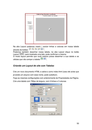 Na aba Layout podemos inserir / excluir linhas e colunas em nossa tabela
através de botões                    .
Podemos também desenhar nossa tabela, na aba Layout clique no botão
Layout       , será mostrada uma tela, pode confirmar a mesma.
O modo layout permite que você mesmo possa desenhar a sua tabela e as
células que vão compor a tabela        .


Criando um Layout de site com Tabelas

Crie um novo documento HTML e salve-o como index.html (caso ele avise que
já existe um arquivo com esse nome, pode substituir).
Faça as mesmas configurações com anteriormente de Propriedades da Página.
Crie uma tabela com 780px de largura, com 4 linhas e 3 colunas




                                                                      50
 