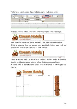 Na barra de propriedades, clique no botão Align e mude para center.




Mescle a primeira linha e acrescente uma imagem para ser o nosso topo.




Mescle também as demais linhas, deixando todas sem divisas de colunas.
Divida a segunda linha de acordo com quantidade botões que você vai
precisar. No caso foi feito uma divisão em 5 colunas.




divida a próxima linha de acordo com desenho de seu layout no caso foi
dividido em três colunas e a primeira coluna dividida em e duas linhas.
A última linha foi deixada como única, pois ale teremos as informações de
rodapé.




                                                                          51
 