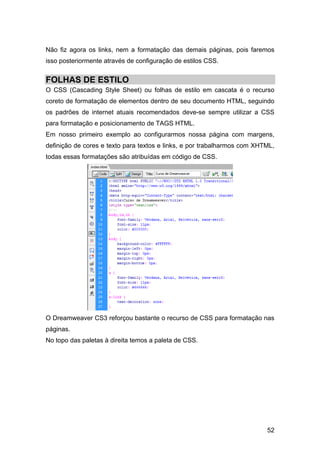 Não fiz agora os links, nem a formatação das demais páginas, pois faremos
isso posteriormente através de configuração de estilos CSS.


FOLHAS DE ESTILO
O CSS (Cascading Style Sheet) ou folhas de estilo em cascata é o recurso
coreto de formatação de elementos dentro de seu documento HTML, seguindo
os padrões de internet atuais recomendados deve-se sempre utilizar a CSS
para formatação e posicionamento de TAGS HTML.
Em nosso primeiro exemplo ao configurarmos nossa página com margens,
definição de cores e texto para textos e links, e por trabalharmos com XHTML,
todas essas formatações são atribuídas em código de CSS.




O Dreamweaver CS3 reforçou bastante o recurso de CSS para formatação nas
páginas.
No topo das paletas à direita temos a paleta de CSS.




                                                                          52
 