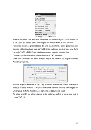 Para se trabalhar com as folhas de estilo é necessário algum conhecimento de
HTML, pois ela baseia-se na formatação das TAGS HTML e suas funções.
Podemos alterar as propriedades de uma tag existente, como podemos criar
classes e identificadores para as TAGS onde podemos ter dentro de uma folha
de estilo TAGS <TABLE> de tabelas com duas ou mais formatações.
Criando uma folha de estilo baseada em uma TAG existente.
Para criar uma folha de estilo simples clique no painel CSS clique no botão
New CSS Style     .




Marque a opção Redefine HTML Tag, automaticamente ele mostra o H1 que é
relativo ao título de nível 1. A opção Define in: permite definir a formatação em
um arquivo de folha de estilos, ou somente no documento atual.
Ao clicar em OK ele abre a janela onde podemos definir a forma que terá a
nossa TAG H1.




                                                                              53
 