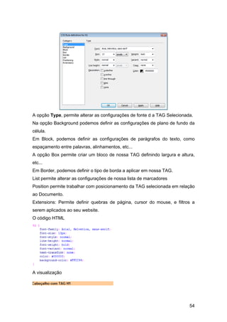 A opção Type, permite alterar as configurações de fonte d a TAG Selecionada.
Na opção Background podemos definir as configurações de plano de fundo da
célula.
Em Block, podemos definir as configurações de parágrafos do texto, como
espaçamento entre palavras, alinhamentos, etc...
A opção Box permite criar um bloco de nossa TAG definindo largura e altura,
etc...
Em Border, podemos definir o tipo de borda a aplicar em nossa TAG.
List permite alterar as configurações de nossa lista de marcadores
Position permite trabalhar com posicionamento da TAG selecionada em relação
ao Documento.
Extensions: Permite definir quebras de página, cursor do mouse, e filtros a
serem aplicados ao seu website.
O código HTML




A visualização




                                                                          54
 