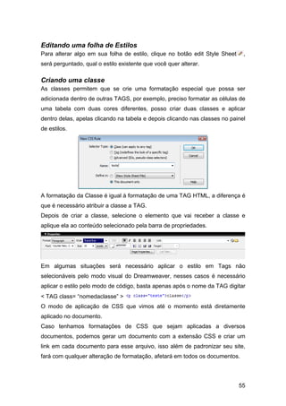 Editando uma folha de Estilos
Para alterar algo em sua folha de estilo, clique no botão edit Style Sheet    ,
será perguntado, qual o estilo existente que você quer alterar.

Criando uma classe
As classes permitem que se crie uma formatação especial que possa ser
adicionada dentro de outras TAGS, por exemplo, preciso formatar as células de
uma tabela com duas cores diferentes, posso criar duas classes e aplicar
dentro delas, apelas clicando na tabela e depois clicando nas classes no painel
de estilos.




A formatação da Classe é igual à formatação de uma TAG HTML, a diferença é
que é necessário atribuir a classe a TAG.
Depois de criar a classe, selecione o elemento que vai receber a classe e
aplique ela ao conteúdo selecionado pela barra de propriedades.




Em algumas situações será necessário aplicar o estilo em Tags não
selecionáveis pelo modo visual do Dreamweaver, nesses casos é necessário
aplicar o estilo pelo modo de código, basta apenas após o nome da TAG digitar
< TAG class= “nomedaclasse” >
O modo de aplicação de CSS que vimos até o momento está diretamente
aplicado no documento.
Caso tenhamos formatações de CSS que sejam aplicadas a diversos
documentos, podemos gerar um documento com a extensão CSS e criar um
link em cada documento para esse arquivo, isso além de padronizar seu site,
fará com qualquer alteração de formatação, afetará em todos os documentos.




                                                                             55
 