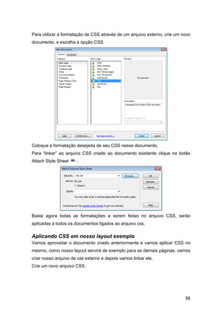 Para utilizar a formatação de CSS através de um arquivo externo, crie um novo
documento, e escolha a opção CSS.




Coloque a formatação desejada de seu CSS nesse documento.
Para “linkar” ao arquivo CSS criado ao documento existente clique no botão
Attach Style Sheet    ·.




Basta agora todas as formatações a serem feitas no arquivo CSS, serão
aplicadas a todos os documentos ligados ao arquivo css.

Aplicando CSS em nosso layout exemplo
Vamos aproveitar o documento criado anteriormente e vamos aplicar CSS no
mesmo, como nosso layout servirá de exemplo para as demais páginas, vamos
criar nosso arquivo de css externo e depois vamos linkar ele.
Crie um novo arquivo CSS.




                                                                          56
 