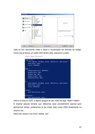 volte ao seu documento index e deixe a visualização em formato de código.
Como nós já temos um estilo CSS dentro dele, selecione e copie.




cole-o no arquivo CSS, e depois apague de seu index as tags <style></style>.
É importe apenas lembrar que utilizamos esse procedimento apenas para
ganharmos tempo, poderíamos já ter criado todo nosso CSS diretamente no
arquivo css.
Salve seu arquivo css como “estilos. css”.




                                                                           57
 
