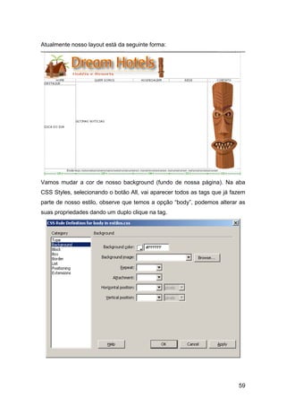 Atualmente nosso layout está da seguinte forma:




Vamos mudar a cor de nosso background (fundo de nossa página). Na aba
CSS Styles, selecionando o botão All, vai aparecer todos as tags que já fazem
parte de nosso estilo, observe que temos a opção “body”, podemos alterar as
suas propriedades dando um duplo clique na tag.




                                                                          59
 