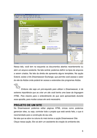 Nessa tela, você tem na esquerda os documentos abertos recentemente ou
abrir um arquivo existente. Na tela central, podemos definir os tipos de arquivos
a serem criados. Na tela da direita ele apresenta alguns templates. Na opção
Extend, existe o link Dreamweaver Exchange, que permite você acesse o setor
do site da Adobe onde poderá ter acesso a extensões dos programas Adobe.



        Embora não seja um pré-requisito para utilizar o Dreamweaver, é de
extrema importância que ao criar um site você tenha uma base da linguagem
HTML. Pois mesmo para o entendimento do que será apresentado durante
essa apostila, para muitas coisas ele será necessário.


PROJETO DE UM SITE
No Dreamweaver podemos editar páginas HTML únicas como podemos
gerenciar sites, ou seja, controlar todo o projeto que está sendo feito, o que é
recomendado para a construção de seu site.
Na tela que se abre na coluna do meio temos a opção Dreamweaver Site
Clique nessa opção. Ele vai abrir um assistente de criação do ambiente site.



                                                                               6
 