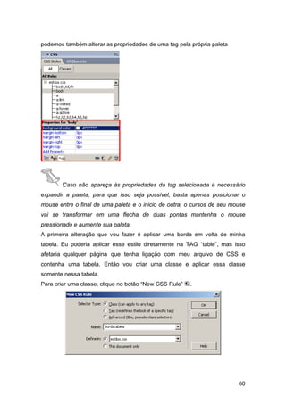 podemos também alterar as propriedades de uma tag pela própria paleta




        Caso não apareça às propriedades da tag selecionada é necessário
expandir a paleta, para que isso seja possível, basta apenas posicionar o
mouse entre o final de uma paleta e o inicio de outra, o cursos de seu mouse
vai se transformar em uma flecha de duas pontas mantenha o mouse
pressionado e aumente sua paleta.
A primeira alteração que vou fazer é aplicar uma borda em volta de minha
tabela. Eu poderia aplicar esse estilo diretamente na TAG “table”, mas isso
afetaria qualquer página que tenha ligação com meu arquivo de CSS e
contenha uma tabela. Então vou criar uma classe e aplicar essa classe
somente nessa tabela.
Para criar uma classe, clique no botão “New CSS Rule”   .




                                                                         60
 