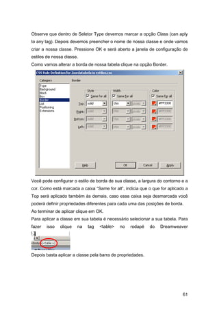 Observe que dentro de Seletor Type devemos marcar a opção Class (can aply
to any tag). Depois devemos preencher o nome de nossa classe e onde vamos
criar a nossa classe. Pressione OK e será aberto a janela de configuração de
estilos de nossa classe.
Como vamos alterar a borda de nossa tabela clique na opção Border.




Você pode configurar o estilo de borda de sua classe, a largura do contorno e a
cor. Como está marcada a caixa “Same for all”, indicia que o que for aplicado a
Top será aplicado também às demais, caso essa caixa seja desmarcada você
poderá definir propriedades diferentes para cada uma das posições de borda.
Ao terminar de aplicar clique em OK.
Para aplicar a classe em sua tabela é necessário selecionar a sua tabela. Para
fazer   isso   clique   na   tag   <table>   no   rodapé    do   Dreamweaver




Depois basta aplicar a classe pela barra de propriedades.




                                                                            61
 