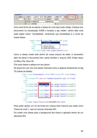 Uma outra forma de se aplicar a classe em uma tag é pelo código. Coloque seu
documento na visualização CODE e localize a tag <table>, dentro dela você
pode digitar class= “bordatabela”, lembrando que bordatabela é o nome de
nossa classe.




Como a classe criada está dentro de nosso arquivo de estilo, é necessário
além de salvar o documento html, salvar também o arquivo CSS. Então clique
no Menu File, Save All.
Crie suas classe e aplique em seu layout.
No layout em uso crie uma classe chamada menu e apliquei diretamente na tag
TD (célula da tabela).




Para poder aplicar um cor de fundo em nossos título internos que estão como
Títulos de nível 1, usei um recurso chamado DIV.
Foi criado uma classe para o background dos títulos e aplicado dentro de um
elemento DIV.




                                                                         62
 