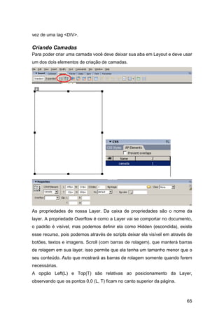 vez de uma tag <DIV>.

Criando Camadas
Para poder criar uma camada você deve deixar sua aba em Layout e deve usar
um dos dois elementos de criação de camadas.




As propriedades de nossa Layer. Da caixa de propriedades são o nome da
layer. A propriedade Overflow é como a Layer vai se comportar no documento,
o padrão é visível, mas podemos definir ela como Hidden (escondida), existe
esse recurso, pois podemos através de scripts deixar ela visível em através de
botões, textos e imagens. Scroll (com barras de rolagem), que manterá barras
de rolagem em sua layer, isso permite que ela tenha um tamanho menor que o
seu conteúdo. Auto que mostrará as barras de rolagem somente quando forem
necessárias.
A opção Left(L) e Top(T) são relativas ao posicionamento da Layer,
observando que os pontos 0,0 (L, T) ficam no canto superior da página.



                                                                           65
 