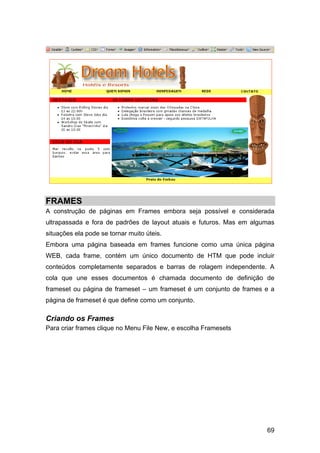 FRAMES
A construção de páginas em Frames embora seja possível e considerada
ultrapassada e fora de padrões de layout atuais e futuros. Mas em algumas
situações ela pode se tornar muito úteis.
Embora uma página baseada em frames funcione como uma única página
WEB, cada frame, contém um único documento de HTM que pode incluir
conteúdos completamente separados e barras de rolagem independente. A
cola que une esses documentos é chamada documento de definição de
frameset ou página de frameset – um frameset é um conjunto de frames e a
página de frameset é que define como um conjunto.

Criando os Frames
Para criar frames clique no Menu File New, e escolha Framesets




                                                                      69
 