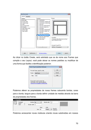 Ao clicar no botão Create, será solicitado que se de nome aos Frames que
compõe o seu Layout, você pode deixar os nomes padrões ou modificar de
uma forma que facilite a identificação posterior.




Podemos alterar as propriedades de nosso frames colocando bordas, cores
para a borda, largura para a borda definir unidade de medida através da barra
de propriedades dos frames.




Podemos acrescentar novas molduras criando novas subdivisões em nossos




                                                                          70
 
