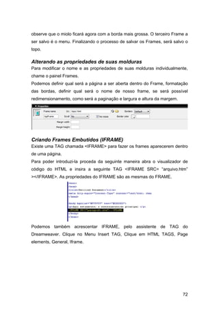 observe que o miolo ficará agora com a borda mais grossa. O terceiro Frame a
ser salvo é o menu. Finalizando o processo de salvar os Frames, será salvo o
topo.

Alterando as propriedades de suas molduras
Para modificar o nome e as propriedades de suas molduras individualmente,
chame o painel Frames.
Podemos definir qual será a página a ser aberta dentro do Frame, formatação
das bordas, definir qual será o nome de nosso frame, se será possível
redimensionamento, como será a paginação e largura e altura da margem.




Criando Frames Embutidos (IFRAME)
Existe uma TAG chamada <IFRAME> para fazer os frames aparecerem dentro
de uma página.
Para poder introduzi-la proceda da seguinte maneira abra o visualizador de
código do HTML e insira a seguinte TAG <IFRAME SRC= “arquivo.htm”
></IFRAME>. As propriedades do IFRAME são as mesmas do FRAME.




Podemos também acrescentar IFRAME, pelo assistente de TAG do
Dreamweaver. Clique no Menu Insert TAG, Clique em HTML TAGS, Page
elements, General, Iframe.




                                                                         72
 