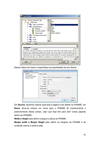 Depois clique em Insert, e especifique as propriedades de seu Iframe.




Em Source, devemos colocar qual será a página a ser aberta no IFRAME, em
Name, deve-se colocar um nome para o IFRAME (É imprescindível o
preenchimento desse campo, caso que faça link para abrir outras páginas
dentro do IFRAME).
Width e Height para definir a largura e altura do IFRAME.
Margin width e Margin Height para definir as margens de IFRAME e do
conteúdo interno e externo dele.



                                                                        73
 