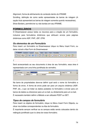 Alignment, forma de alinhamento do conteúdo dentro do IFRAME
Scrolling, definição de como serão apresentadas às barras de rolagem (A
opção Auto apresentará as barras de rolagem somente quando necessárias).
Show Borders, permitirá ter ou não bordas em seu IFRAME.


FORMULÁRIOS
O Dreamweaver possui todos os recursos para a criação de um formulário,
inclusive para formulários dinâmicos que atribuam envios para páginas
dinâmicas como ASP, PHP, JSP, CFM.

Os elementos de um Formulário
Para inserir um formulário no Dreamweaver clique no Menu Insert Form, ou
deixe visível a Aba Form do Dreamweaver.




Será acrescentado ao seu documento à área de seu formulário, essa área é
representada com uma linha pontilhada de vermelho.




Na barra de propriedades deve-se definir qual será o nome do formulário a
forma de envio. A forma de envio pode ser para um arquivo dinâmico (ASP,
PHP, etc...) que vai tratar os dados postados no formulário e enviar para um
banco de dados ou direcionar para um e-mail, ou diretamente para um e-mail.
É necessário também definir o Método a ser utilizado POST ou GET.

Tipos de campos de formulário
Para inserir os objetos do formulário, clique no Menu Insert Form Objects, ou
clicar nos botões correspondentes na Aba de formulário.
É importante sempre verificar se os campos estão sendo colocados dentro do
retângulo pontilhado que é a área de nosso formulário.




                                                                          74
 