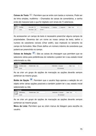 Caixas de Texto       : Permitem que se entre com textos e números. Pode ser
de linha simples, multilinha – Chamados de caixas de comentários, e senha
onde ele mascara tudo o que for digitado com sinais de (*) asteriscos.




Ao acrescentar um campo de texto é necessário preencher alguns campos de
propriedades. Devemos dar um nome ao nosso campo de texto, definir o
numero de caracteres visíveis (Char width), isso implicará no tamanho do
campo do formulário. Max Chars define um número máximo de caracteres que
poderá ser preenchido no campo.

Caixas de Seleção        : São as caixas de checagem que permitem que se
selecione vários para preferências do visitante e podem ter o seu estado inicial
selecionado ou não.




Ao se criar um grupo de opções de marcação as opções deverão sempre
pertencer ao mesmo grupo.

Botão de Opção        : Permitem que o usuário faça apenas a seleção de um
objeto entre várias opções possíveis e também podem ter o seu estado inicial
selecionado ou não.




Ao se criar um grupo de opções de marcação as opções deverão sempre
pertencer ao mesmo grupo.
Menu de Lista: Permitem que se criem menus de listagem para escolha do
usuário.




                                                                             75
 