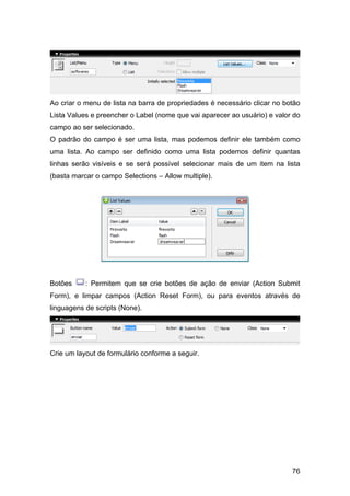 Ao criar o menu de lista na barra de propriedades é necessário clicar no botão
Lista Values e preencher o Label (nome que vai aparecer ao usuário) e valor do
campo ao ser selecionado.
O padrão do campo é ser uma lista, mas podemos definir ele também como
uma lista. Ao campo ser definido como uma lista podemos definir quantas
linhas serão visíveis e se será possível selecionar mais de um item na lista
(basta marcar o campo Selections – Allow multiple).




Botões     : Permitem que se crie botões de ação de enviar (Action Submit
Form), e limpar campos (Action Reset Form), ou para eventos através de
linguagens de scripts (None).




Crie um layout de formulário conforme a seguir.




                                                                           76
 