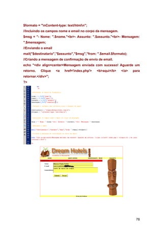 $formato = "nContent-type: text/htmln";
//Incluindo os campos nome e email no corpo da mensagem.
$msg = "- Nome: ".$nome."<br>- Assunto: ".$assunto."<br>- Mensagem:
".$mensagem;
//Enviando o email
mail("$destinatario","$assunto","$msg","from: ".$email.$formato);
//Criando a mensagem de confirmação de envio de email.
echo "<div align=center>Mensagem enviada com sucesso! Aguarde um
retorno.   Clique    <a   href='index.php'>   <b>aqui</b>    </a>   para
retornar.</div>";
?>




                                                                     78
 