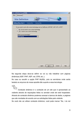 Na segunda etapa deve-se definir se vai ou não trabalhar com páginas
dinâmicas (ASP, PHP, ASP. net, CFM, etc..).
No caso eu escolhi a opção PHP MySQL, pois os servidores onde serão
testado os arquivos de nossa apostila dão suporte a essa tecnologia.



        Conteúdo dinâmico é o conteúdo de um site que é apresentado ao
visitante através de requisições feitas no servidor onde ele está hospedado.
Através de conteúdo dinâmico podemos acessar a bancos de dados, e páginas
que são montadas de acordo com as solicitações feitas pelo visitante.
Se você não vai utilizar conteúdo dinâmico, você pode marcar “No, i do not




                                                                          8
 