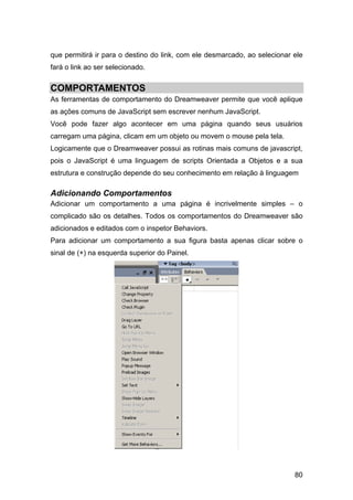 que permitirá ir para o destino do link, com ele desmarcado, ao selecionar ele
fará o link ao ser selecionado.


COMPORTAMENTOS
As ferramentas de comportamento do Dreamweaver permite que você aplique
as ações comuns de JavaScript sem escrever nenhum JavaScript.
Você pode fazer algo acontecer em uma página quando seus usuários
carregam uma página, clicam em um objeto ou movem o mouse pela tela.
Logicamente que o Dreamweaver possui as rotinas mais comuns de javascript,
pois o JavaScript é uma linguagem de scripts Orientada a Objetos e a sua
estrutura e construção depende do seu conhecimento em relação à linguagem

Adicionando Comportamentos
Adicionar um comportamento a uma página é incrivelmente simples – o
complicado são os detalhes. Todos os comportamentos do Dreamweaver são
adicionados e editados com o inspetor Behaviors.
Para adicionar um comportamento a sua figura basta apenas clicar sobre o
sinal de (+) na esquerda superior do Painel.




                                                                           80
 