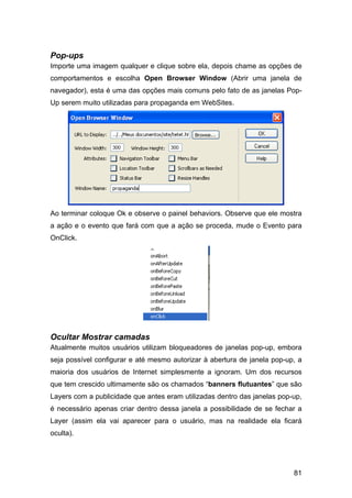 Pop-ups
Importe uma imagem qualquer e clique sobre ela, depois chame as opções de
comportamentos e escolha Open Browser Window (Abrir uma janela de
navegador), esta é uma das opções mais comuns pelo fato de as janelas Pop-
Up serem muito utilizadas para propaganda em WebSites.




Ao terminar coloque Ok e observe o painel behaviors. Observe que ele mostra
a ação e o evento que fará com que a ação se proceda, mude o Evento para
OnClick.




Ocultar Mostrar camadas
Atualmente muitos usuários utilizam bloqueadores de janelas pop-up, embora
seja possível configurar e até mesmo autorizar à abertura de janela pop-up, a
maioria dos usuários de Internet simplesmente a ignoram. Um dos recursos
que tem crescido ultimamente são os chamados “banners flutuantes” que são
Layers com a publicidade que antes eram utilizadas dentro das janelas pop-up,
é necessário apenas criar dentro dessa janela a possibilidade de se fechar a
Layer (assim ela vai aparecer para o usuário, mas na realidade ela ficará
oculta).




                                                                          81
 