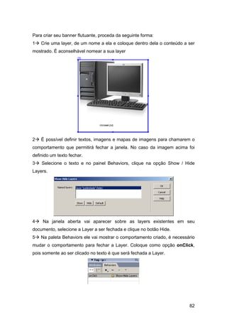 Para criar seu banner flutuante, proceda da seguinte forma:
1   Crie uma layer, de um nome a ela e coloque dentro dela o conteúdo a ser
mostrado. É aconselhável nomear a sua layer




2   É possível definir textos, imagens e mapas de imagens para chamarem o
comportamento que permitirá fechar a janela. No caso da imagem acima foi
definido um texto fechar.
3   Selecione o texto e no painel Behaviors, clique na opção Show / Hide
Layers.




4    Na janela aberta vai aparecer sobre as layers existentes em seu
documento, selecione a Layer a ser fechada e clique no botão Hide.
5   Na paleta Behaviors ele vai mostrar o comportamento criado, é necessário
mudar o comportamento para fechar a Layer. Coloque como opção onClick,
pois somente ao ser clicado no texto é que será fechada a Layer.




                                                                         82
 
