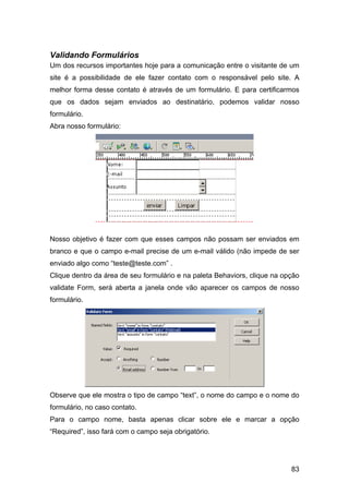 Validando Formulários
Um dos recursos importantes hoje para a comunicação entre o visitante de um
site é a possibilidade de ele fazer contato com o responsável pelo site. A
melhor forma desse contato é através de um formulário. E para certificarmos
que os dados sejam enviados ao destinatário, podemos validar nosso
formulário.
Abra nosso formulário:




Nosso objetivo é fazer com que esses campos não possam ser enviados em
branco e que o campo e-mail precise de um e-mail válido (não impede de ser
enviado algo como “teste@teste.com” .
Clique dentro da área de seu formulário e na paleta Behaviors, clique na opção
validate Form, será aberta a janela onde vão aparecer os campos de nosso
formulário.




Observe que ele mostra o tipo de campo “text”, o nome do campo e o nome do
formulário, no caso contato.
Para o campo nome, basta apenas clicar sobre ele e marcar a opção
“Required”, isso fará com o campo seja obrigatório.




                                                                           83
 