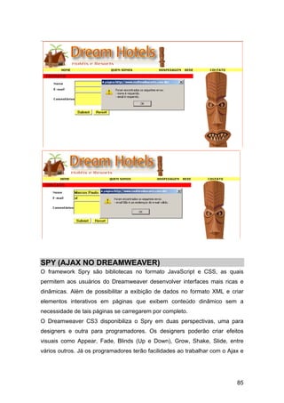 SPY (AJAX NO DREAMWEAVER)
O framework Spry são bibliotecas no formato JavaScript e CSS, as quais
permitem aos usuários do Dreamweaver desenvolver interfaces mais ricas e
dinâmicas. Além de possibilitar a exibição de dados no formato XML e criar
elementos interativos em páginas que exibem conteúdo dinâmico sem a
necessidade de tais páginas se carregarem por completo.
O Dreamweaver CS3 disponibiliza o Spry em duas perspectivas, uma para
designers e outra para programadores. Os designers poderão criar efeitos
visuais como Appear, Fade, Blinds (Up e Down), Grow, Shake, Slide, entre
vários outros. Já os programadores terão facilidades ao trabalhar com o Ajax e




                                                                           85
 