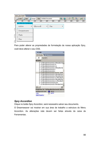 Para poder alterar as propriedades de formatação de nossa aplicação Spry,
você deve alterar o seu CSS.




Spry Accordion
Clique no botão Spry Accordion, será necessário salvar seu documento.
O Dreamweaver vai mostrar em sua área de trabalho a estrutura do Menu
Accordion. As alterações nele devem ser feitas através da caixa de
Ferramentas.




                                                                        88
 