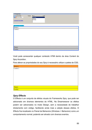 Você pode acrescentar qualquer conteúdo HTMl dentro da área Content do
Spry Accordion.
Para alterar as propriedades do seu Spry é necessário utilizar a paleta de CSS.




Spry Effects
O Effects é um conjunto de efeitos visuais do Frameworks Spry, que pode ser
adicionado em diversos elementos do HTML. No Dreamweaver os efeitos
podem ser adicionados no modo Design, sem a necessidade de trabalhar
diretamente com código, facilitando ainda mais a adição desses efeitos. O
Effects fica localizado no Painel de Behaviors (Windows > Behaviors) como um
comportamento normal, podendo ser ativado com diversos eventos.



                                                                            89
 