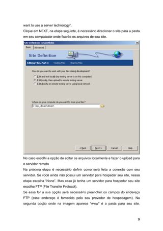 want to use a server technology”.
Clique em NEXT, na etapa seguinte, é necessário direcionar o site para a pasta
em seu computador onde ficarão os arquivos de seu site.




No caso escolhi a opção de editar os arquivos localmente e fazer o upload para
o servidor remoto
Na próxima etapa é necessário definir como será feita a conexão com seu
servidor. Se você ainda não possui um servidor para hospedar seu site, nessa
etapa escolha “None”. Mas caso já tenha um servidor para hospedar seu site
escolha FTP (File Transfer Protocol).
Se essa for a sua opção será necessário preencher os campos do endereço
FTP (esse endereço é fornecido pelo seu provedor de hospedagem). Na
segunda opção onde na imagem aparece “www" é a pasta para seu site.



                                                                            9
 