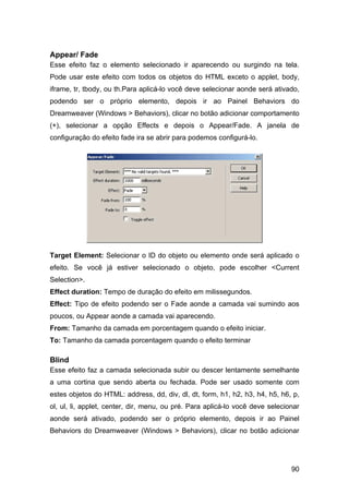 Appear/ Fade
Esse efeito faz o elemento selecionado ir aparecendo ou surgindo na tela.
Pode usar este efeito com todos os objetos do HTML exceto o applet, body,
iframe, tr, tbody, ou th.Para aplicá-lo você deve selecionar aonde será ativado,
podendo ser o próprio elemento, depois ir ao Painel Behaviors do
Dreamweaver (Windows > Behaviors), clicar no botão adicionar comportamento
(+), selecionar a opção Effects e depois o Appear/Fade. A janela de
configuração do efeito fade ira se abrir para podemos configurá-lo.




Target Element: Selecionar o ID do objeto ou elemento onde será aplicado o
efeito. Se você já estiver selecionado o objeto, pode escolher <Current
Selection>.
Effect duration: Tempo de duração do efeito em milissegundos.
Effect: Tipo de efeito podendo ser o Fade aonde a camada vai sumindo aos
poucos, ou Appear aonde a camada vai aparecendo.
From: Tamanho da camada em porcentagem quando o efeito iniciar.
To: Tamanho da camada porcentagem quando o efeito terminar

Blind
Esse efeito faz a camada selecionada subir ou descer lentamente semelhante
a uma cortina que sendo aberta ou fechada. Pode ser usado somente com
estes objetos do HTML: address, dd, div, dl, dt, form, h1, h2, h3, h4, h5, h6, p,
ol, ul, li, applet, center, dir, menu, ou pré. Para aplicá-lo você deve selecionar
aonde será ativado, podendo ser o próprio elemento, depois ir ao Painel
Behaviors do Dreamweaver (Windows > Behaviors), clicar no botão adicionar




                                                                               90
 