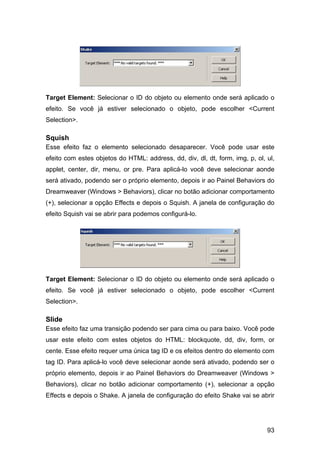 Target Element: Selecionar o ID do objeto ou elemento onde será aplicado o
efeito. Se você já estiver selecionado o objeto, pode escolher <Current
Selection>.

Squish
Esse efeito faz o elemento selecionado desaparecer. Você pode usar este
efeito com estes objetos do HTML: address, dd, div, dl, dt, form, img, p, ol, ul,
applet, center, dir, menu, or pre. Para aplicá-lo você deve selecionar aonde
será ativado, podendo ser o próprio elemento, depois ir ao Painel Behaviors do
Dreamweaver (Windows > Behaviors), clicar no botão adicionar comportamento
(+), selecionar a opção Effects e depois o Squish. A janela de configuração do
efeito Squish vai se abrir para podemos configurá-lo.




Target Element: Selecionar o ID do objeto ou elemento onde será aplicado o
efeito. Se você já estiver selecionado o objeto, pode escolher <Current
Selection>.

Slide
Esse efeito faz uma transição podendo ser para cima ou para baixo. Você pode
usar este efeito com estes objetos do HTML: blockquote, dd, div, form, or
cente. Esse efeito requer uma única tag ID e os efeitos dentro do elemento com
tag ID. Para aplicá-lo você deve selecionar aonde será ativado, podendo ser o
próprio elemento, depois ir ao Painel Behaviors do Dreamweaver (Windows >
Behaviors), clicar no botão adicionar comportamento (+), selecionar a opção
Effects e depois o Shake. A janela de configuração do efeito Shake vai se abrir




                                                                              93
 