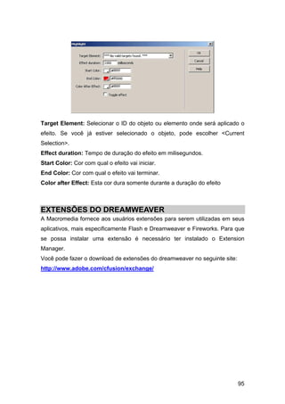 Target Element: Selecionar o ID do objeto ou elemento onde será aplicado o
efeito. Se você já estiver selecionado o objeto, pode escolher <Current
Selection>.
Effect duration: Tempo de duração do efeito em milisegundos.
Start Color: Cor com qual o efeito vai iniciar.
End Color: Cor com qual o efeito vai terminar.
Color after Effect: Esta cor dura somente durante a duração do efeito



EXTENSÕES DO DREAMWEAVER
A Macromedia fornece aos usuários extensões para serem utilizadas em seus
aplicativos, mais especificamente Flash e Dreamweaver e Fireworks. Para que
se possa instalar uma extensão é necessário ter instalado o Extension
Manager.
Você pode fazer o download de extensões do dreamweaver no seguinte site:
http://www.adobe.com/cfusion/exchange/




                                                                           95
 