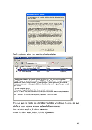 Será mostradas a tela com as extensões instaladas.




Observe que ele mostra as extensões instaladas, uma breve descrição do que
ela faz e como se deve acessar a ela pelo Dreamweaver.
Vamos testar a aplicação dessa extensão.
Clique no Menu Insert, media, Iphone Style Menu




                                                                       97
 