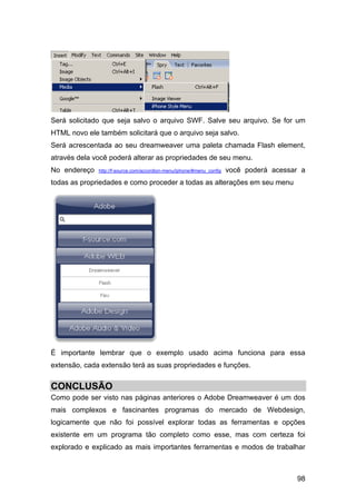 Será solicitado que seja salvo o arquivo SWF. Salve seu arquivo. Se for um
HTML novo ele também solicitará que o arquivo seja salvo.
Será acrescentada ao seu dreamweaver uma paleta chamada Flash element,
através dela você poderá alterar as propriedades de seu menu.
No endereço   http://f-source.com/accordion-menu/iphone/#menu_config   você poderá acessar a
todas as propriedades e como proceder a todas as alterações em seu menu




É importante lembrar que o exemplo usado acima funciona para essa
extensão, cada extensão terá as suas propriedades e funções.


CONCLUSÃO
Como pode ser visto nas páginas anteriores o Adobe Dreamweaver é um dos
mais complexos e fascinantes programas do mercado de Webdesign,
logicamente que não foi possível explorar todas as ferramentas e opções
existente em um programa tão completo como esse, mas com certeza foi
explorado e explicado as mais importantes ferramentas e modos de trabalhar



                                                                                         98
 