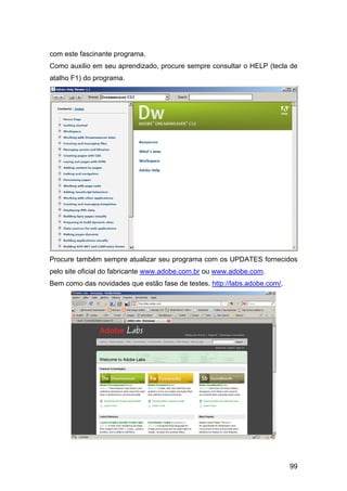 com este fascinante programa.
Como auxilio em seu aprendizado, procure sempre consultar o HELP (tecla de
atalho F1) do programa.




Procure também sempre atualizar seu programa com os UPDATES fornecidos
pelo site oficial do fabricante www.adobe.com.br ou www.adobe.com.
Bem como das novidades que estão fase de testes. http://labs.adobe.com/.




                                                                           99
 
